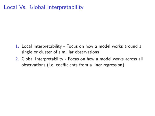 Local Vs. Global Interpretability
1. Local Interpretability - Focus on how a model works around a
single or cluster of simililar observations
2. Global Interpretability - Focus on how a model works across all
observations (i.e. coeﬃcients from a liner regression)
