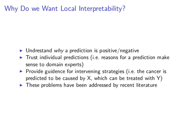Why Do we Want Local Interpretability?
Undrestand why a prediction is positive/negative
Trust individual predictions (i.e. reasons for a prediction make
sense to domain experts)
Provide guidence for intervening strategies (i.e. the cancer is
predicted to be caused by X, which can be treated with Y)
These problems have been addressed by recent literature
