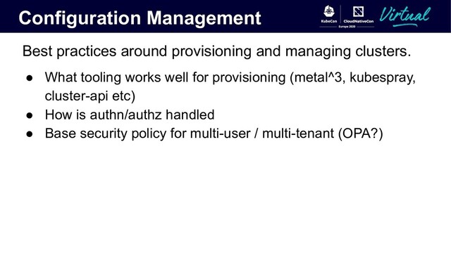 Configuration Management
Best practices around provisioning and managing clusters.
● What tooling works well for provisioning (metal^3, kubespray,
cluster-api etc)
● How is authn/authz handled
● Base security policy for multi-user / multi-tenant (OPA?)
