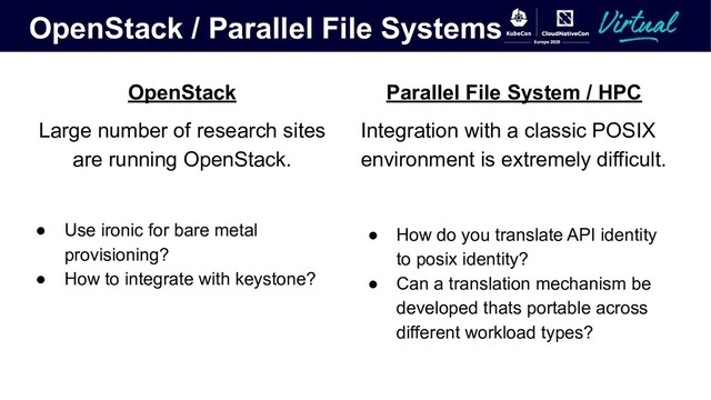 OpenStack / Parallel File Systems
OpenStack
Large number of research sites
are running OpenStack.
● Use ironic for bare metal
provisioning?
● How to integrate with keystone?
Parallel File System / HPC
Integration with a classic POSIX
environment is extremely difficult.
● How do you translate API identity
to posix identity?
● Can a translation mechanism be
developed thats portable across
different workload types?
