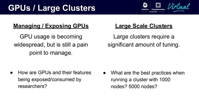 GPUs / Large Clusters
Managing / Exposing GPUs
GPU usage is becoming
widespread, but is still a pain
point to manage.
● How are GPUs and their features
being exposed/consumed by
researchers?
Large Scale Clusters
Large clusters require a
significant amount of tuning.
● What are the best practices when
running a cluster with 1000
nodes? 5000 nodes?

