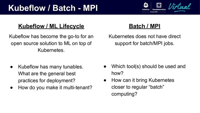 Kubeflow / Batch - MPI
Kubeflow / ML Lifecycle
Kubeflow has become the go-to for an
open source solution to ML on top of
Kubernetes.
● Kubeflow has many tunables.
What are the general best
practices for deployment?
● How do you make it multi-tenant?
Batch / MPI
Kubernetes does not have direct
support for batch/MPI jobs.
● Which tool(s) should be used and
how?
● How can it bring Kubernetes
closer to regular “batch”
computing?
