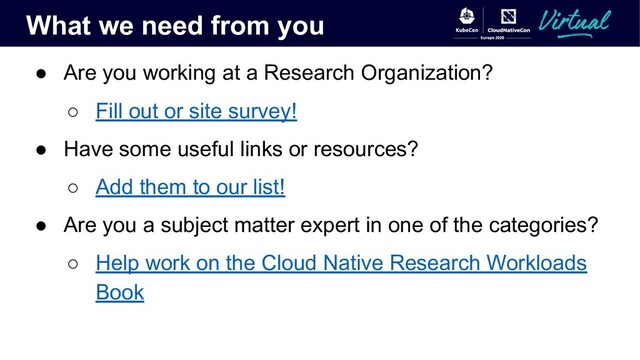 What we need from you
● Are you working at a Research Organization?
○ Fill out or site survey!
● Have some useful links or resources?
○ Add them to our list!
● Are you a subject matter expert in one of the categories?
○ Help work on the Cloud Native Research Workloads
Book
