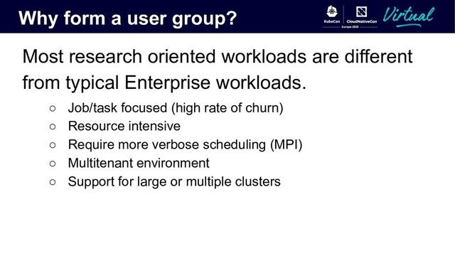 Why form a user group?
Most research oriented workloads are different
from typical Enterprise workloads.
○ Job/task focused (high rate of churn)
○ Resource intensive
○ Require more verbose scheduling (MPI)
○ Multitenant environment
○ Support for large or multiple clusters
