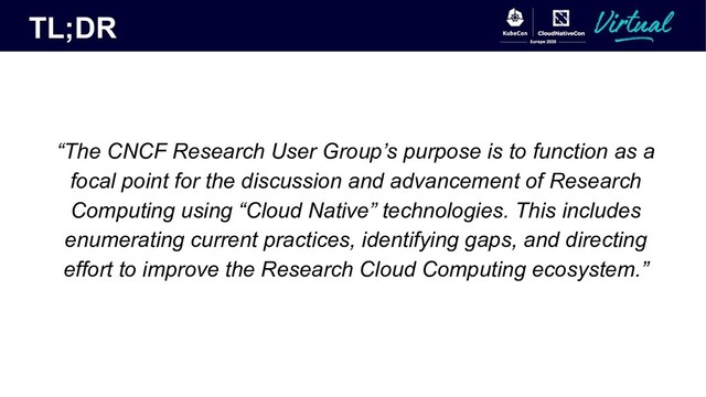 TL;DR
“The CNCF Research User Group’s purpose is to function as a
focal point for the discussion and advancement of Research
Computing using “Cloud Native” technologies. This includes
enumerating current practices, identifying gaps, and directing
effort to improve the Research Cloud Computing ecosystem.”
