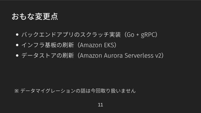 おもな変更点
バックエンドアプリのスクラッチ実装（Go + gRPC）
インフラ基板の刷新（Amazon EKS）
データストアの刷新（Amazon Aurora Serverless v2）
※ データマイグレーションの話は今回取り扱いません
11
