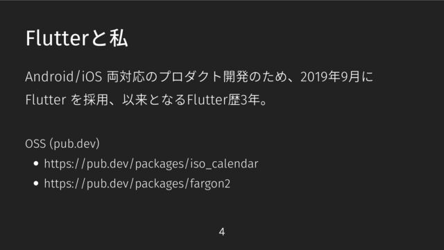 Android/iOS 両対応のプロダクト開発のため、2019年9月に
Flutter を採用、以来となるFlutter歴3年。
Flutterと私
https://pub.dev/packages/iso_calendar
https://pub.dev/packages/fargon2
OSS (pub.dev)
4

