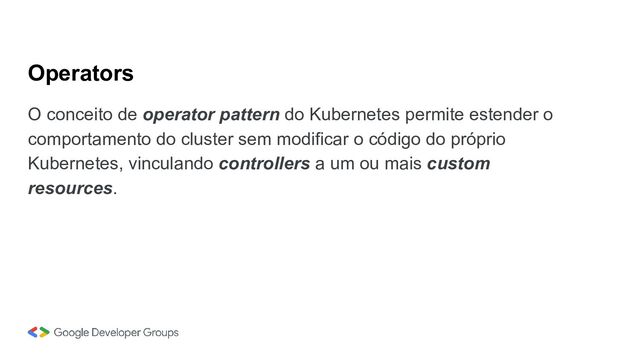 Operators
O conceito de operator pattern do Kubernetes permite estender o
comportamento do cluster sem modificar o código do próprio
Kubernetes, vinculando controllers a um ou mais custom
resources.
