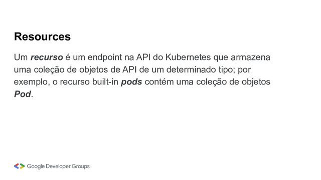 Resources
Um recurso é um endpoint na API do Kubernetes que armazena
uma coleção de objetos de API de um determinado tipo; por
exemplo, o recurso built-in pods contém uma coleção de objetos
Pod.
