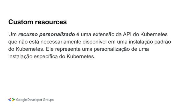 Custom resources
Um recurso personalizado é uma extensão da API do Kubernetes
que não está necessariamente disponível em uma instalação padrão
do Kubernetes. Ele representa uma personalização de uma
instalação específica do Kubernetes.
