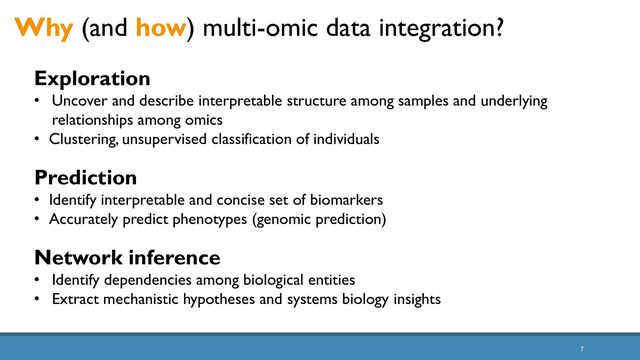 7
Why (and how) multi-omic data integration?
Exploration
• Uncover and describe interpretable structure among samples and underlying
relationships among omics
• Clustering, unsupervised classification of individuals
Prediction
• Identify interpretable and concise set of biomarkers
• Accurately predict phenotypes (genomic prediction)
Network inference
• Identify dependencies among biological entities
• Extract mechanistic hypotheses and systems biology insights
