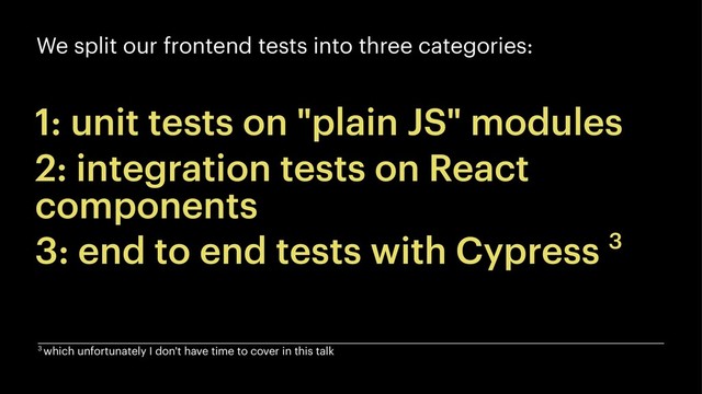 We split our frontend tests into three categories:
1: unit tests on "plain JS" modules
2: integration tests on React
components
3: end to end tests with Cypress 3
3 which unfortunately I don't have time to cover in this talk
