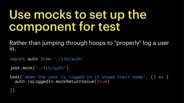 Use mocks to set up the
component for test
Rather than jumping through hoops to "properly" log a user
in.
import auth from './lib/auth'
jest.mock('./lib/auth')
test('when the user is logged in it shows their name', () => {
auth.isLoggedIn.mockReturnValue(true)
...
})
