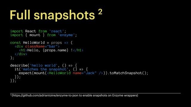Full snapshots 2
import React from 'react';
import { mount } from 'enzyme';
const HelloWorld = props => (
<div>
<h1>Hello, {props.name} !</h1>
</div>
);
describe('hello world', () => {
it('matches the snapshot', () => {
expect(mount()).toMatchSnapshot();
});
});
2 (https://github.com/adriantoine/enzyme-to-json to enable snapshots on Enzyme wrappers)
