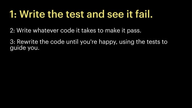 1: Write the test and see it fail.
2: Write whatever code it takes to make it pass.
3: Rewrite the code until you're happy, using the tests to
guide you.
