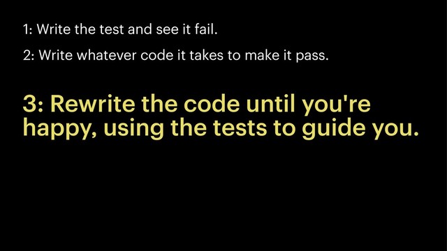 1: Write the test and see it fail.
2: Write whatever code it takes to make it pass.
3: Rewrite the code until you're
happy, using the tests to guide you.
