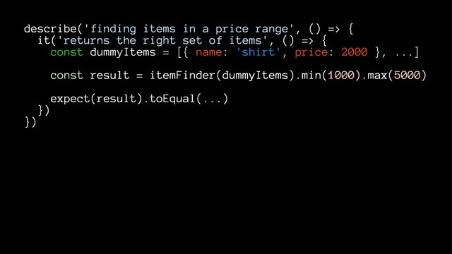 describe('finding items in a price range', () => {
it('returns the right set of items', () => {
const dummyItems = [{ name: 'shirt', price: 2000 }, ...]
const result = itemFinder(dummyItems).min(1000).max(5000)
expect(result).toEqual(...)
})
})
