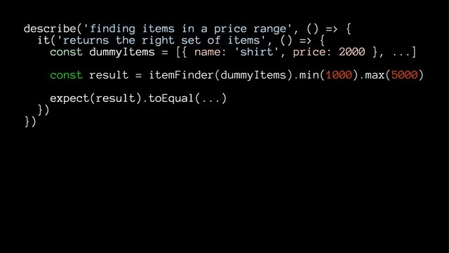 describe('finding items in a price range', () => {
it('returns the right set of items', () => {
const dummyItems = [{ name: 'shirt', price: 2000 }, ...]
const result = itemFinder(dummyItems).min(1000).max(5000)
expect(result).toEqual(...)
})
})
