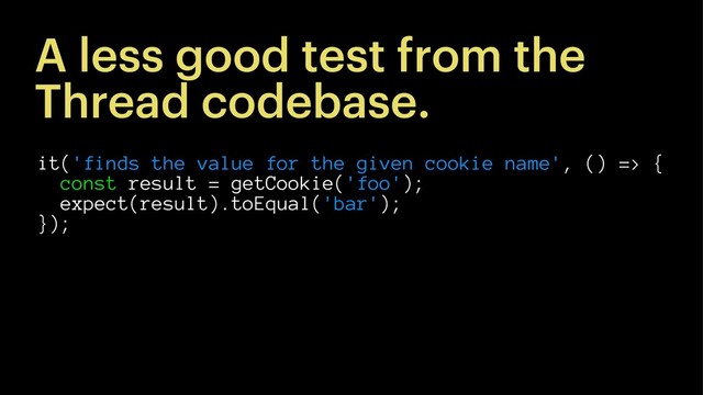 A less good test from the
Thread codebase.
it('finds the value for the given cookie name', () => {
const result = getCookie('foo');
expect(result).toEqual('bar');
});
