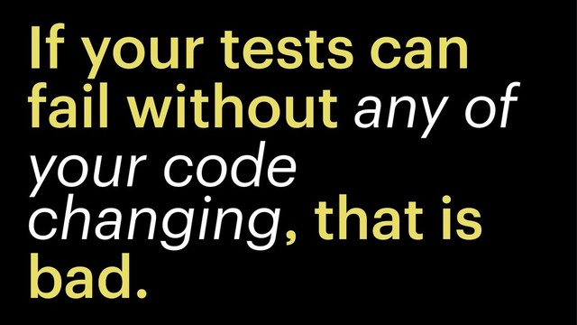 If your tests can
fail without any of
your code
changing, that is
bad.
