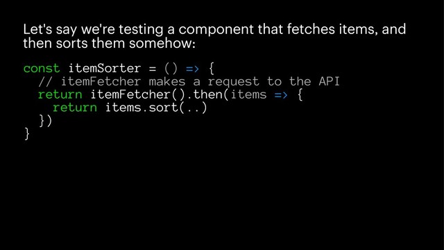 Let's say we're testing a component that fetches items, and
then sorts them somehow:
const itemSorter = () => {
// itemFetcher makes a request to the API
return itemFetcher().then(items => {
return items.sort(..)
})
}
