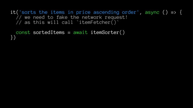 it('sorts the items in price ascending order', async () => {
// we need to fake the network request!
// as this will call `itemFetcher()`
const sortedItems = await itemSorter()
})
