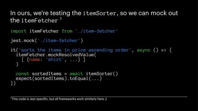 In ours, we're testing the itemSorter, so we can mock out
the itemFetcher 1
import itemFetcher from './item-fetcher'
jest.mock('./item-fetcher')
it('sorts the items in price ascending order', async () => {
itemFetcher.mockResolvedValue(
[ {name: 'shirt', ...} ]
)
const sortedItems = await itemSorter()
expect(sortedItems).toEqual(...)
})
1 This code is Jest specific, but all frameworks work similarly here :)
