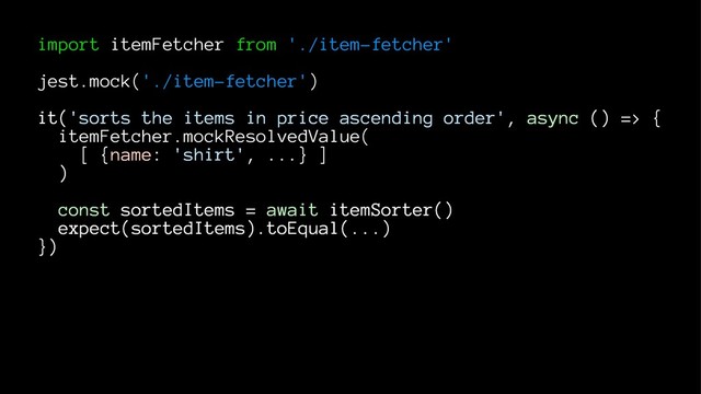 import itemFetcher from './item-fetcher'
jest.mock('./item-fetcher')
it('sorts the items in price ascending order', async () => {
itemFetcher.mockResolvedValue(
[ {name: 'shirt', ...} ]
)
const sortedItems = await itemSorter()
expect(sortedItems).toEqual(...)
})
