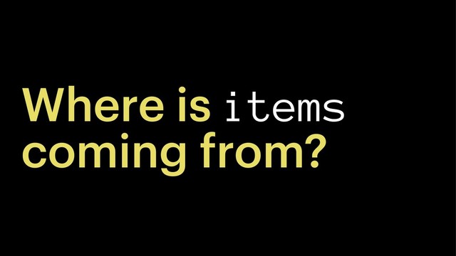 Where is items
coming from?
