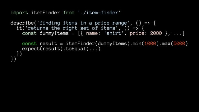 import itemFinder from './item-finder'
describe('finding items in a price range', () => {
it('returns the right set of items', () => {
const dummyItems = [{ name: 'shirt', price: 2000 }, ...]
const result = itemFinder(dummyItems).min(1000).max(5000)
expect(result).toEqual(...)
})
})
