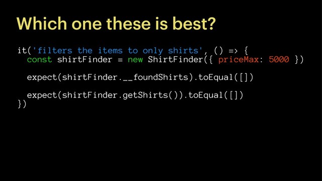 Which one these is best?
it('filters the items to only shirts', () => {
const shirtFinder = new ShirtFinder({ priceMax: 5000 })
expect(shirtFinder.__foundShirts).toEqual([])
expect(shirtFinder.getShirts()).toEqual([])
})
