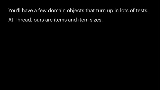 You'll have a few domain objects that turn up in lots of tests.
At Thread, ours are items and item sizes.
