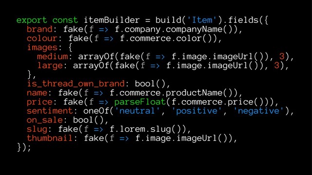 export const itemBuilder = build('Item').fields({
brand: fake(f => f.company.companyName()),
colour: fake(f => f.commerce.color()),
images: {
medium: arrayOf(fake(f => f.image.imageUrl()), 3),
large: arrayOf(fake(f => f.image.imageUrl()), 3),
},
is_thread_own_brand: bool(),
name: fake(f => f.commerce.productName()),
price: fake(f => parseFloat(f.commerce.price())),
sentiment: oneOf('neutral', 'positive', 'negative'),
on_sale: bool(),
slug: fake(f => f.lorem.slug()),
thumbnail: fake(f => f.image.imageUrl()),
});
