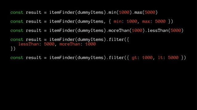 const result = itemFinder(dummyItems).min(1000).max(5000)
const result = itemFinder(dummyItems, { min: 1000, max: 5000 })
const result = itemFinder(dummyItems).moreThan(1000).lessThan(5000)
const result = itemFinder(dummyItems).filter({
lessThan: 5000, moreThan: 1000
})
const result = itemFinder(dummyItems).filter({ gt: 1000, lt: 5000 })
