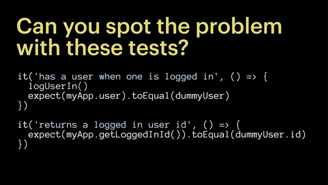 Can you spot the problem
with these tests?
it('has a user when one is logged in', () => {
logUserIn()
expect(myApp.user).toEqual(dummyUser)
})
it('returns a logged in user id', () => {
expect(myApp.getLoggedInId()).toEqual(dummyUser.id)
})
