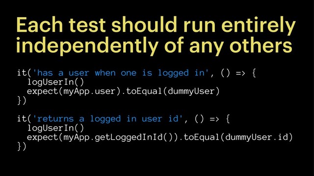 Each test should run entirely
independently of any others
it('has a user when one is logged in', () => {
logUserIn()
expect(myApp.user).toEqual(dummyUser)
})
it('returns a logged in user id', () => {
logUserIn()
expect(myApp.getLoggedInId()).toEqual(dummyUser.id)
})
