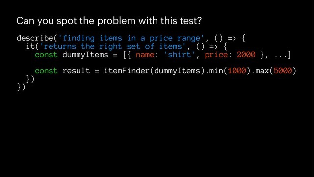 Can you spot the problem with this test?
describe('finding items in a price range', () => {
it('returns the right set of items', () => {
const dummyItems = [{ name: 'shirt', price: 2000 }, ...]
const result = itemFinder(dummyItems).min(1000).max(5000)
})
})
