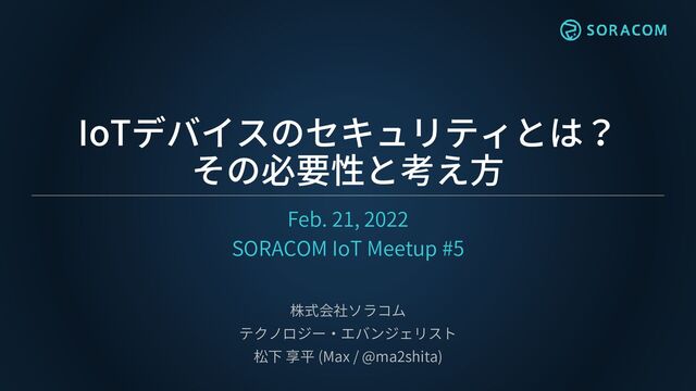 IoTデバイスのセキュリティとは？
その必要性と考え方
Feb. 21, 2022
SORACOM IoT Meetup #5
株式会社ソラコム
テクノロジー・エバンジェリスト
松下 享平 (Max / @ma2shita)
