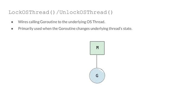 LockOSThread()/UnlockOSThread()
● Wires calling Goroutine to the underlying OS Thread.
● Primarily used when the Goroutine changes underlying thread’s state.
