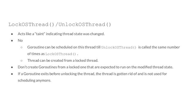LockOSThread()/UnlockOSThread()
● Acts like a “taint” indicating thread state was changed.
● No
○ Goroutine can be scheduled on this thread till UnlockOSThread() is called the same number
of times as LockOSThread().
○ Thread can be created from a locked thread.
● Don’t create Goroutines from a locked one that are expected to run on the modiﬁed thread state.
● If a Goroutine exits before unlocking the thread, the thread is gotten rid of and is not used for
scheduling anymore.
