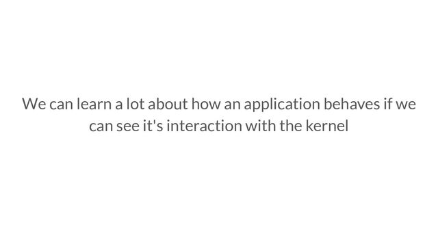 We can learn a lot about how an application behaves if we
can see it's interaction with the kernel
