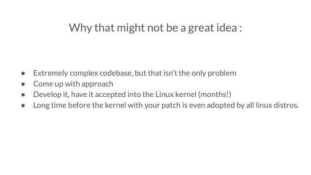 Why that might not be a great idea :
● Extremely complex codebase, but that isn’t the only problem
● Come up with approach
● Develop it, have it accepted into the Linux kernel (months!)
● Long time before the kernel with your patch is even adopted by all linux distros.
