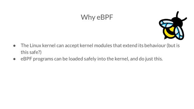 Why eBPF
● The Linux kernel can accept kernel modules that extend its behaviour (but is
this safe?)
● eBPF programs can be loaded safely into the kernel, and do just this.
