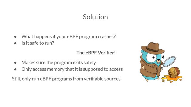 Solution
● What happens if your eBPF program crashes?
● Is it safe to run?
The eBPF Veriﬁer!
● Makes sure the program exits safely
● Only access memory that it is supposed to access
Still, only run eBPF programs from veriﬁable sources
