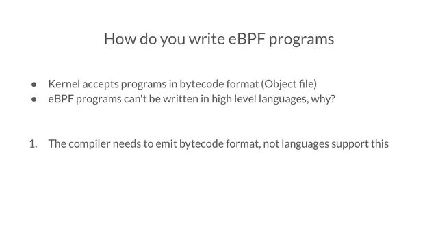 How do you write eBPF programs
● Kernel accepts programs in bytecode format (Object ﬁle)
● eBPF programs can't be written in high level languages, why?
1. The compiler needs to emit bytecode format, not languages support this
