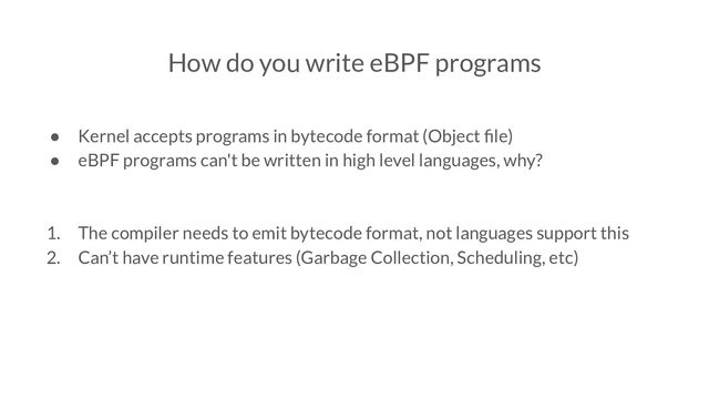 How do you write eBPF programs
● Kernel accepts programs in bytecode format (Object ﬁle)
● eBPF programs can't be written in high level languages, why?
1. The compiler needs to emit bytecode format, not languages support this
2. Can’t have runtime features (Garbage Collection, Scheduling, etc)

