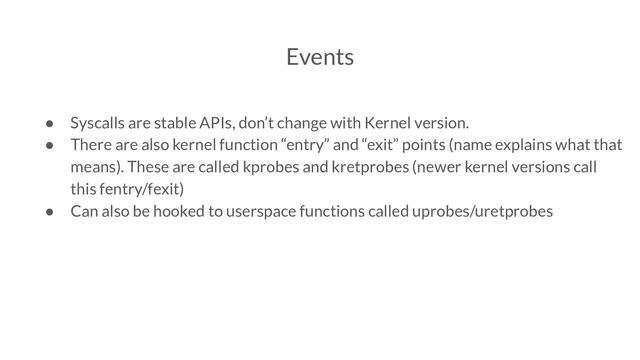 Events
● Syscalls are stable APIs, don’t change with Kernel version.
● There are also kernel function “entry” and “exit” points (name explains what that
means). These are called kprobes and kretprobes (newer kernel versions call
this fentry/fexit)
● Can also be hooked to userspace functions called uprobes/uretprobes
