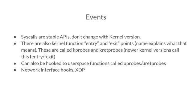Events
● Syscalls are stable APIs, don’t change with Kernel version.
● There are also kernel function “entry” and “exit” points (name explains what that
means). These are called kprobes and kretprobes (newer kernel versions call
this fentry/fexit)
● Can also be hooked to userspace functions called uprobes/uretprobes
● Network interface hooks, XDP
