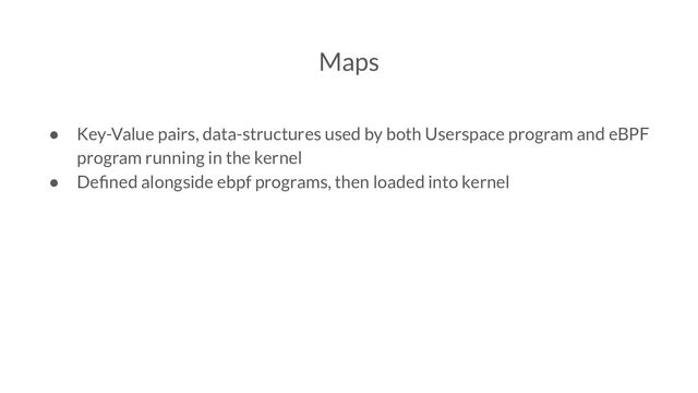 Maps
● Key-Value pairs, data-structures used by both Userspace program and eBPF
program running in the kernel
● Deﬁned alongside ebpf programs, then loaded into kernel

