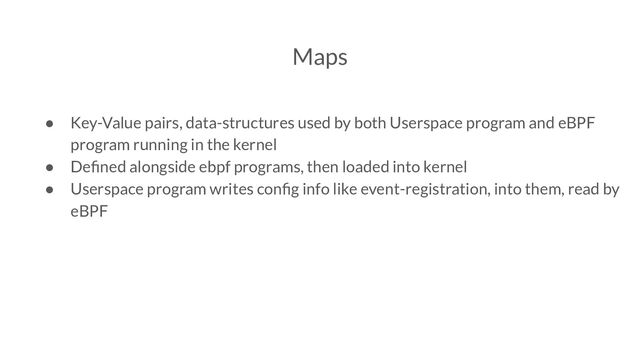Maps
● Key-Value pairs, data-structures used by both Userspace program and eBPF
program running in the kernel
● Deﬁned alongside ebpf programs, then loaded into kernel
● Userspace program writes conﬁg info like event-registration, into them, read by
eBPF

